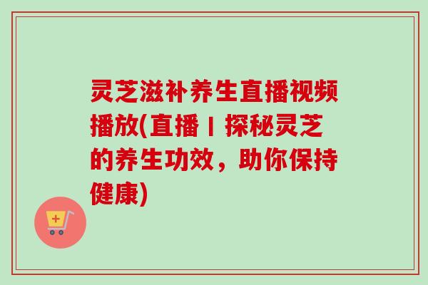 灵芝滋补养生直播视频播放(直播丨探秘灵芝的养生功效，助你保持健康)