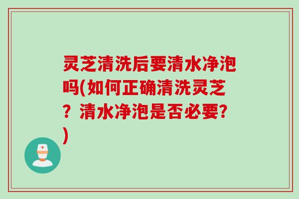 灵芝清洗后要清水净泡吗(如何正确清洗灵芝？清水净泡是否必要？)