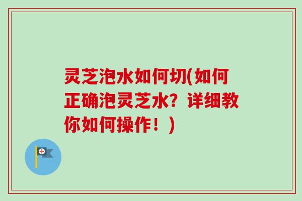 灵芝泡水如何切(如何正确泡灵芝水？详细教你如何操作！)