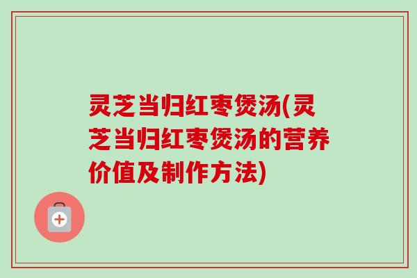 灵芝当归红枣煲汤(灵芝当归红枣煲汤的营养价值及制作方法)