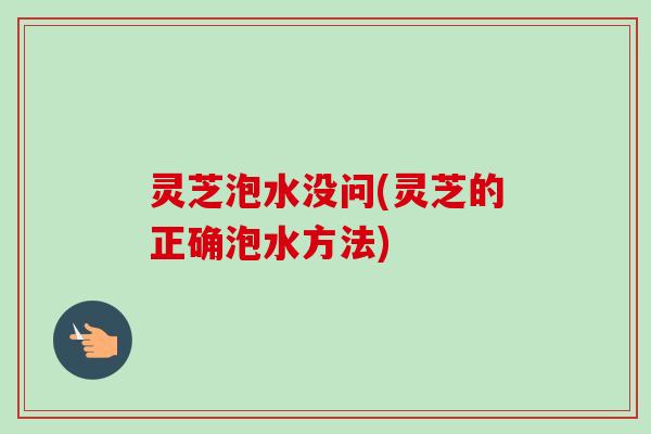 灵芝泡水没问(灵芝的正确泡水方法)
