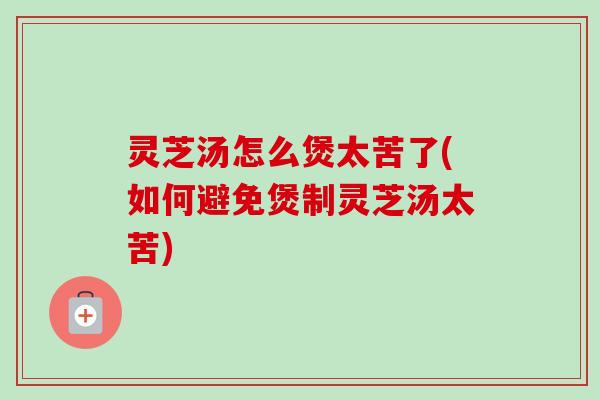 灵芝汤怎么煲太苦了(如何避免煲制灵芝汤太苦) 灵芝汤怎么煲太苦了(如何避免煲制灵芝汤太苦)