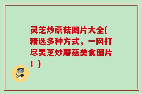 灵芝炒蘑菇图片大全(精选多种方式，一网打尽灵芝炒蘑菇美食图片！)