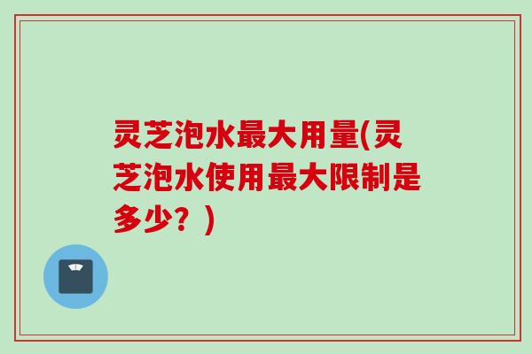 灵芝泡水大用量(灵芝泡水使用大限制是多少？)