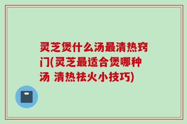 灵芝煲什么汤清热窍门(灵芝适合煲哪种汤 清热祛火小技巧)