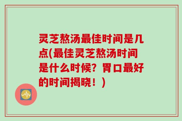 灵芝熬汤最佳时间是几点(最佳灵芝熬汤时间是什么时候？胃口最好的时间揭晓！)