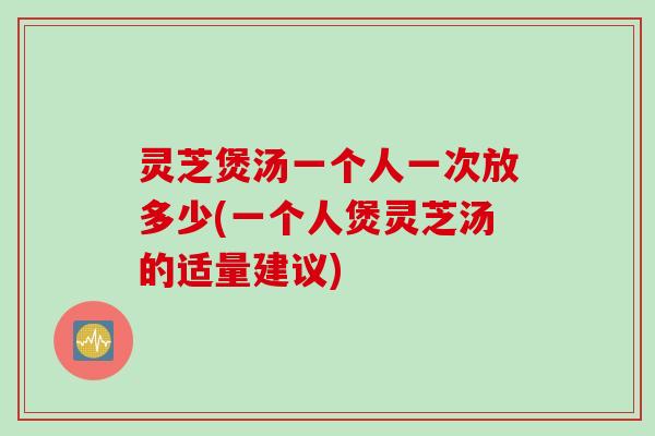 灵芝煲汤一个人一次放多少(一个人煲灵芝汤的适量建议)