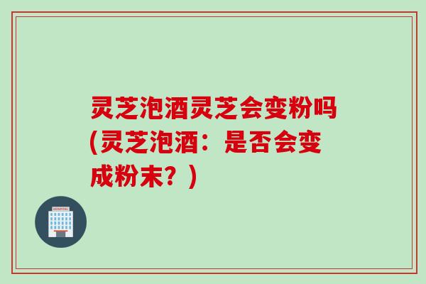 灵芝泡酒灵芝会变粉吗(灵芝泡酒：是否会变成粉末？)