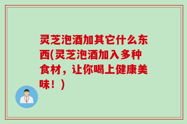 灵芝泡酒加其它什么东西(灵芝泡酒加入多种食材，让你喝上健康美味！)