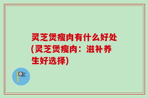 灵芝煲瘦肉有什么好处(灵芝煲瘦肉：滋补养生好选择)