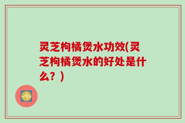 灵芝枸橘煲水功效(灵芝枸橘煲水的好处是什么？)