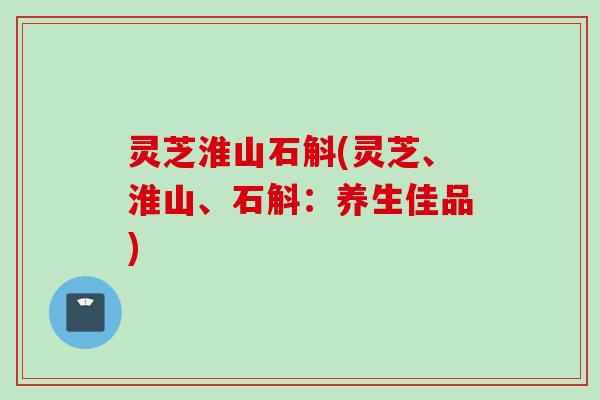 灵芝淮山石斛(灵芝、淮山、石斛：养生佳品)