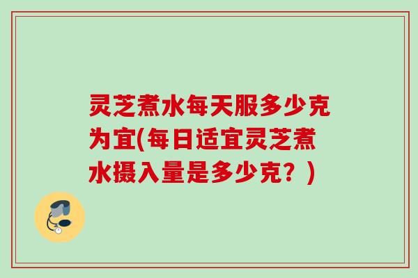 灵芝煮水每天服多少克为宜(每日适宜灵芝煮水摄入量是多少克？)