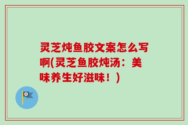 灵芝炖鱼胶文案怎么写啊(灵芝鱼胶炖汤：美味养生好滋味！)