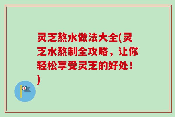 灵芝熬水做法大全(灵芝水熬制全攻略，让你轻松享受灵芝的好处！)