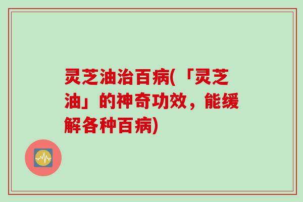 灵芝油百(「灵芝油」的神奇功效，能缓解各种百)