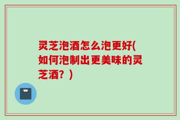 灵芝泡酒怎么泡更好(如何泡制出更美味的灵芝酒？)
