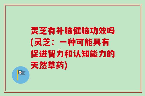 灵芝有补脑健脑功效吗(灵芝：一种可能具有促进智力和认知能力的天然草药)