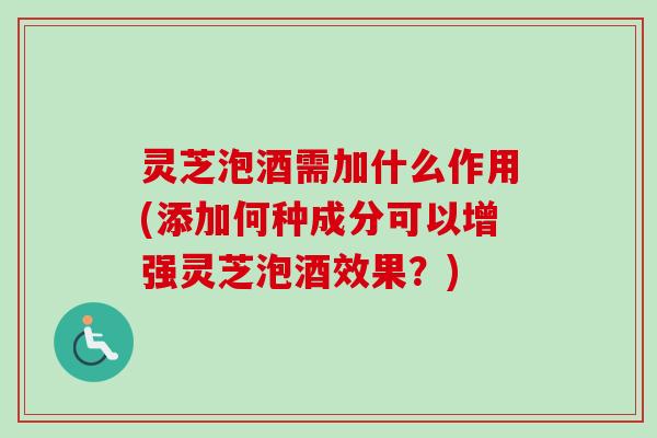 灵芝泡酒需加什么作用(添加何种成分可以增强灵芝泡酒效果？)