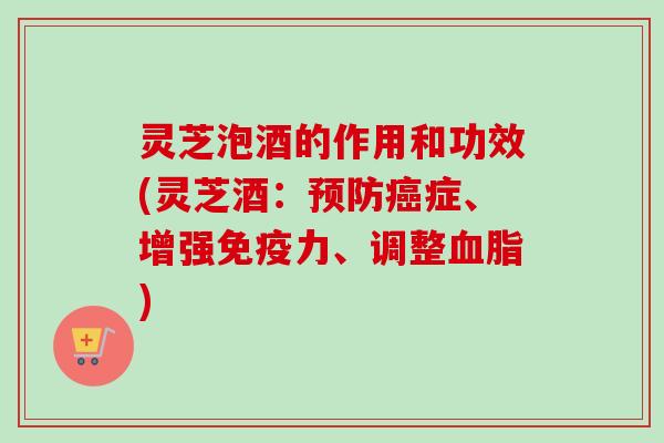 灵芝泡酒的作用和功效(灵芝酒：预防癌症、增强免疫力、调整血脂)