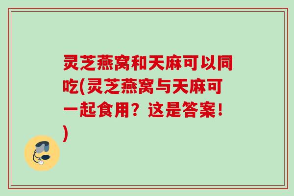 灵芝燕窝和天麻可以同吃(灵芝燕窝与天麻可一起食用？这是答案！)