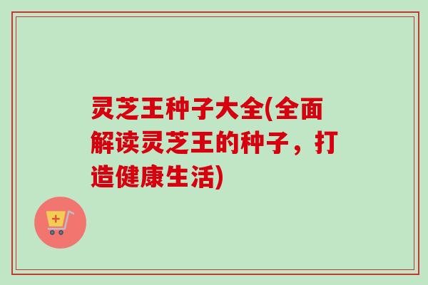 灵芝王种子大全(全面解读灵芝王的种子，打造健康生活)