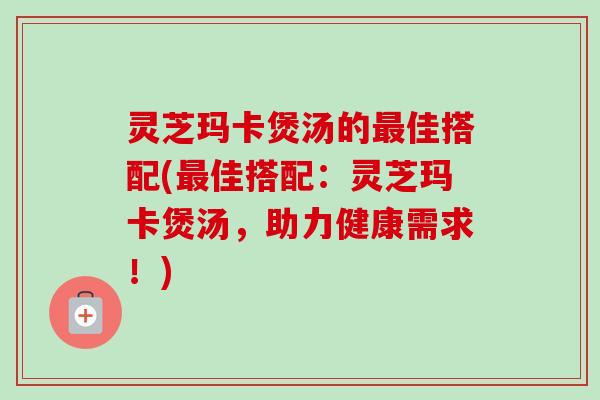 灵芝玛卡煲汤的最佳搭配(最佳搭配：灵芝玛卡煲汤，助力健康需求！)