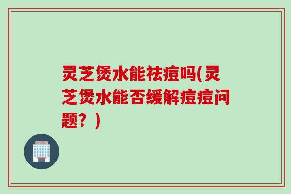灵芝煲水能祛痘吗(灵芝煲水能否缓解痘痘问题？)