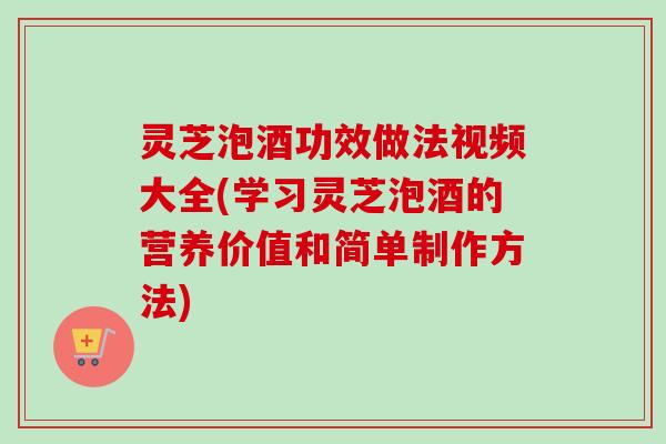 灵芝泡酒功效做法视频大全(学习灵芝泡酒的营养价值和简单制作方法)