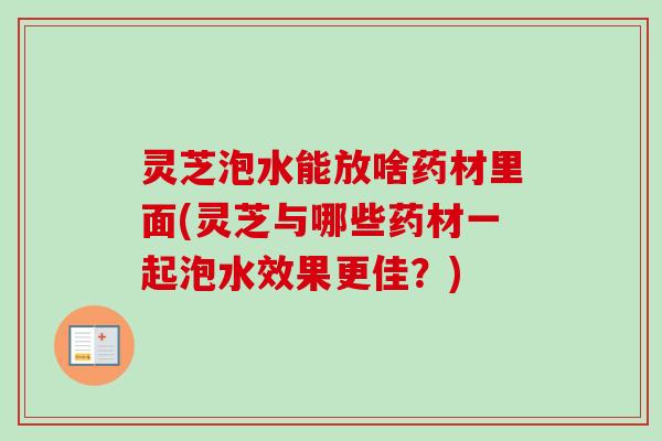 灵芝泡水能放啥药材里面(灵芝与哪些药材一起泡水效果更佳？)