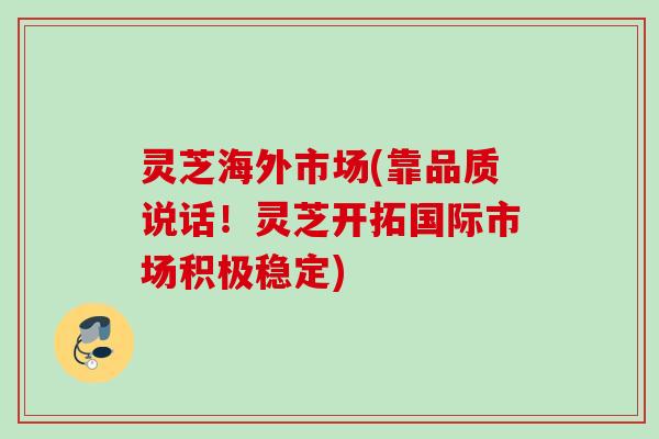 灵芝海外市场(靠品质说话！灵芝开拓国际市场积极稳定)