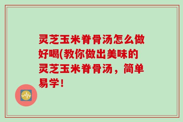 灵芝玉米脊骨汤怎么做好喝(教你做出美味的灵芝玉米脊骨汤，简单易学！