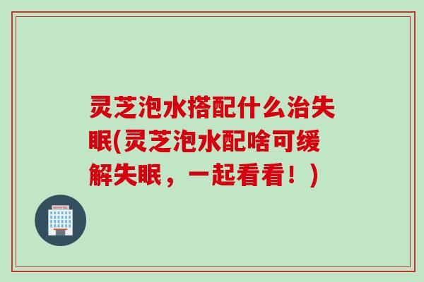 灵芝泡水搭配什么(灵芝泡水配啥可缓解，一起看看！)