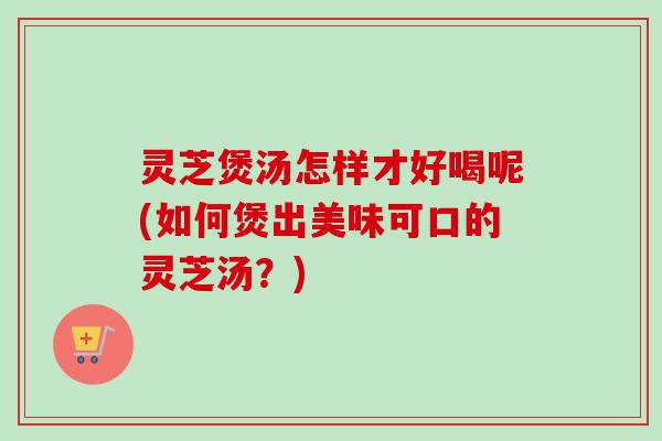 灵芝煲汤怎样才好喝呢(如何煲出美味可口的灵芝汤？)