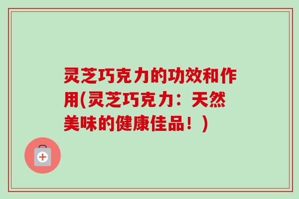 灵芝巧克力的功效和作用(灵芝巧克力：天然美味的健康佳品！)