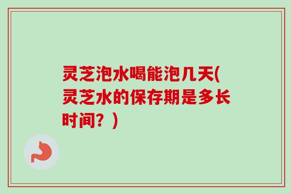 灵芝泡水喝能泡几天(灵芝水的保存期是多长时间？)
