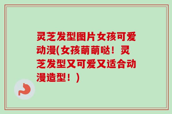 灵芝发型图片女孩可爱动漫(女孩萌萌哒！灵芝发型又可爱又适合动漫造型！)