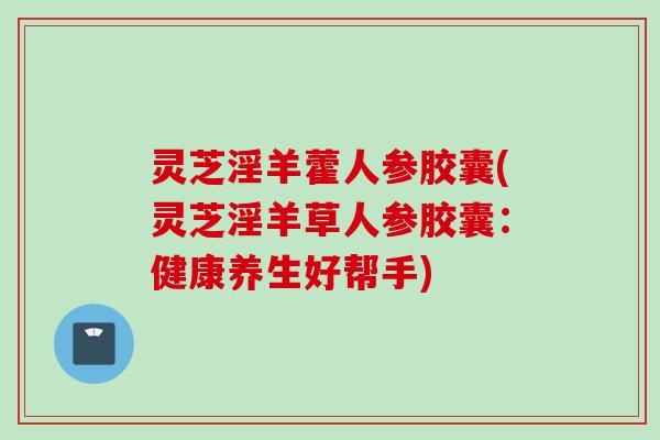 灵芝淫羊藿人参胶囊(灵芝淫羊草人参胶囊：健康养生好帮手)