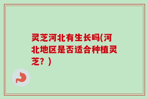 灵芝河北有生长吗(河北地区是否适合种植灵芝？)