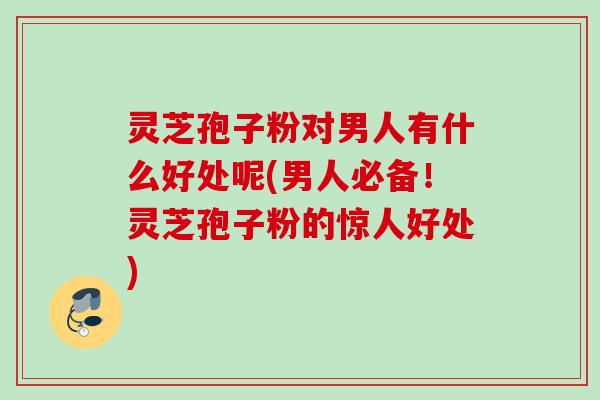 灵芝孢子粉对男人有什么好处呢(男人必备！灵芝孢子粉的惊人好处)