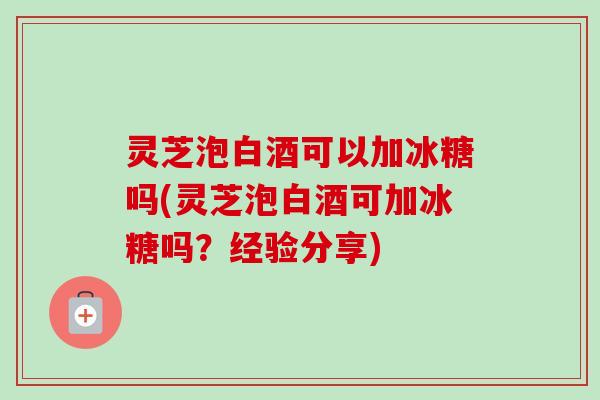 灵芝泡白酒可以加冰糖吗(灵芝泡白酒可加冰糖吗？经验分享)