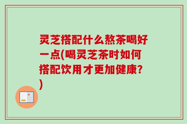 灵芝搭配什么熬茶喝好一点(喝灵芝茶时如何搭配饮用才更加健康？)