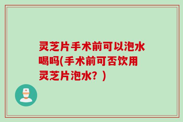 灵芝片手术前可以泡水喝吗(手术前可否饮用灵芝片泡水？)