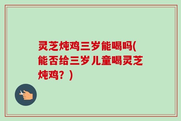 灵芝炖鸡三岁能喝吗(能否给三岁儿童喝灵芝炖鸡？)