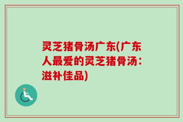 灵芝猪骨汤广东(广东人爱的灵芝猪骨汤：滋补佳品)