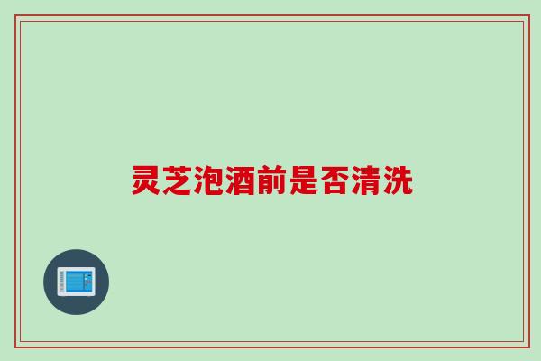 灵芝泡酒前是否清洗