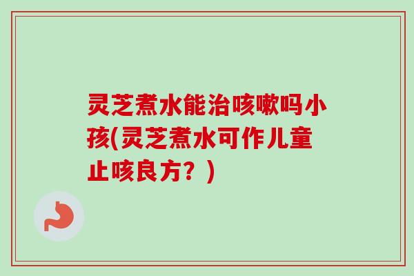 灵芝煮水能吗小孩(灵芝煮水可作儿童止咳良方？)