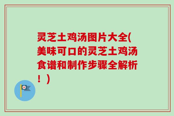 灵芝土鸡汤图片大全(美味可口的灵芝土鸡汤食谱和制作步骤全解析！)