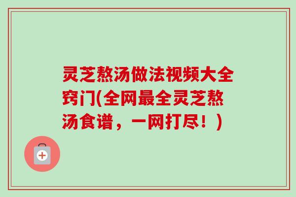 灵芝熬汤做法视频大全窍门(全网最全灵芝熬汤食谱，一网打尽！)