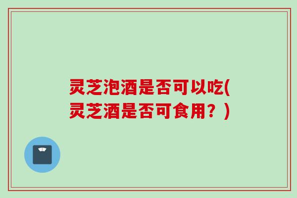 灵芝泡酒是否可以吃(灵芝酒是否可食用？)